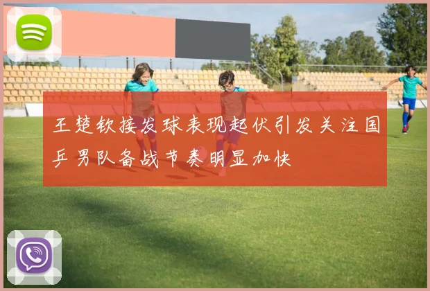 王楚钦接发球表现起伏引发关注国乒男队备战节奏明显加快