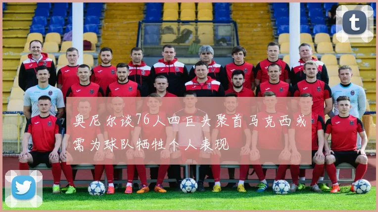 奥尼尔谈76人四巨头聚首马克西或需为球队牺牲个人表现