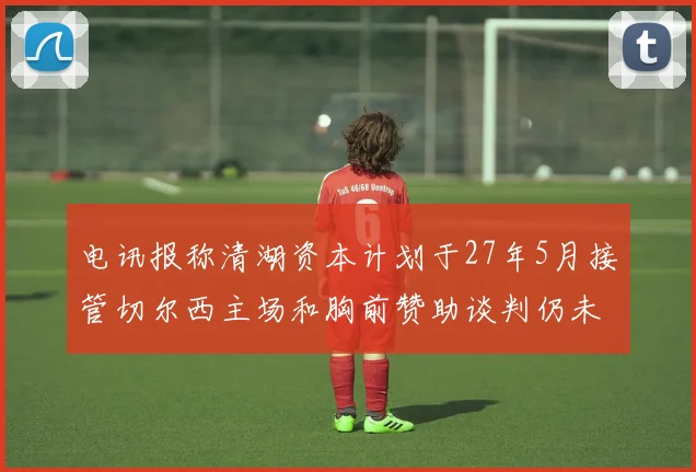 电讯报称清湖资本计划于27年5月接管切尔西主场和胸前赞助谈判仍未取得进展