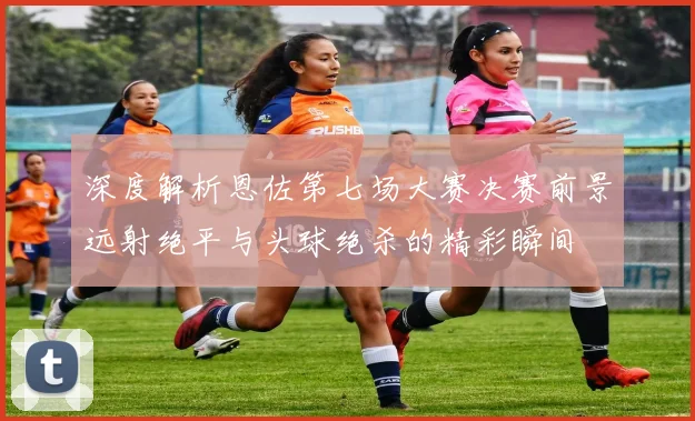 深度解析恩佐第七场大赛决赛前景远射绝平与头球绝杀的精彩瞬间