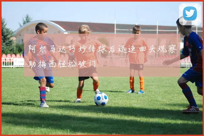 阿尔马达巧妙传球后迅速回头观察助梅西轻松破门