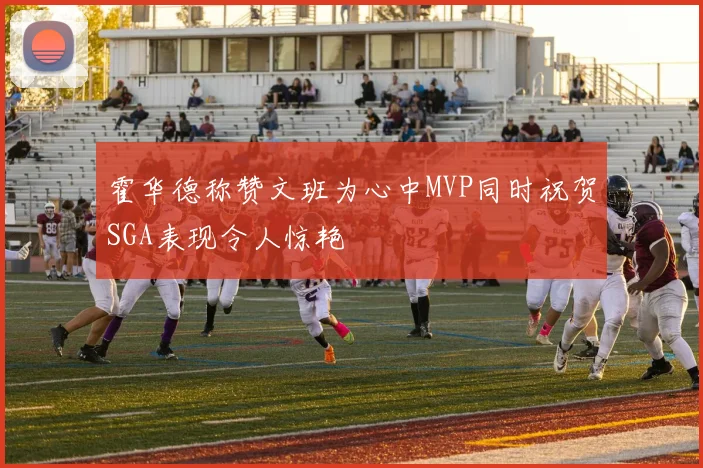 霍华德称赞文班为心中MVP同时祝贺SGA表现令人惊艳