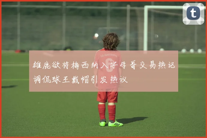 雄鹿欲将梅西纳入字母哥交易热记调侃球王戴帽引发热议