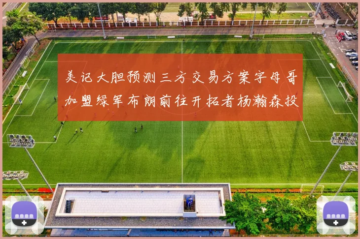 美记大胆预测三方交易方案字母哥加盟绿军布朗前往开拓者杨瀚森投奔雄鹿