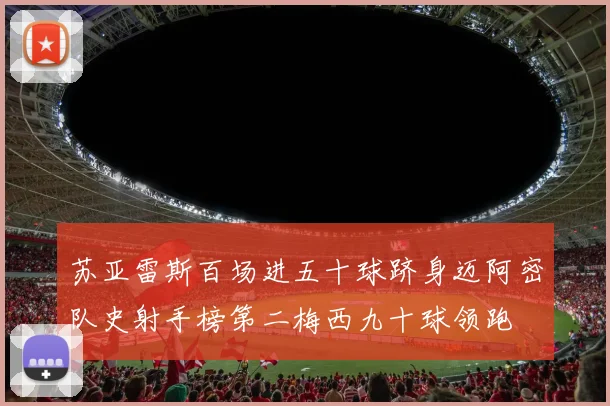 苏亚雷斯百场进五十球跻身迈阿密队史射手榜第二梅西九十球领跑