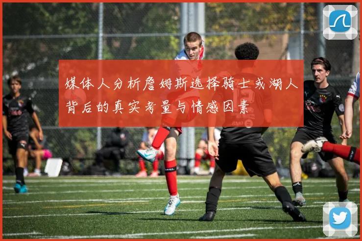 媒体人分析詹姆斯选择骑士或湖人背后的真实考量与情感因素