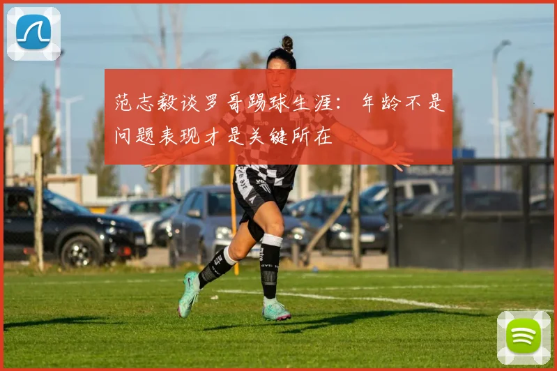 范志毅谈罗哥踢球生涯：年龄不是问题表现才是关键所在