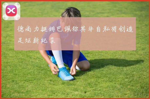 德尚力挺姆巴佩称其非自私将创造足坛新纪录