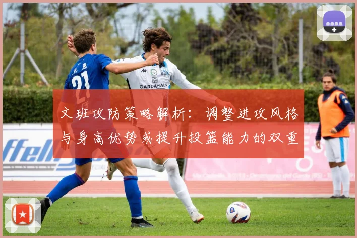 文班攻防策略解析：调整进攻风格与身高优势或提升投篮能力的双重选择