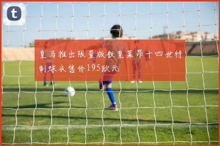 皇马推出限量版教皇莱昂十四世特制球衣售价195欧元