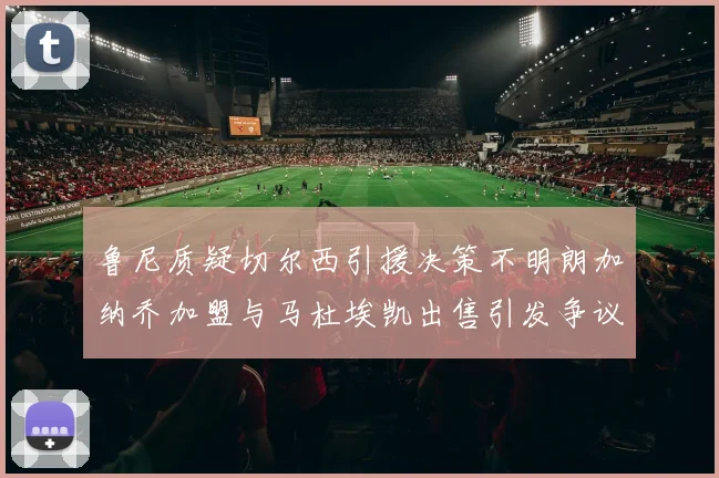 鲁尼质疑切尔西引援决策不明朗加纳乔加盟与马杜埃凯出售引发争议
