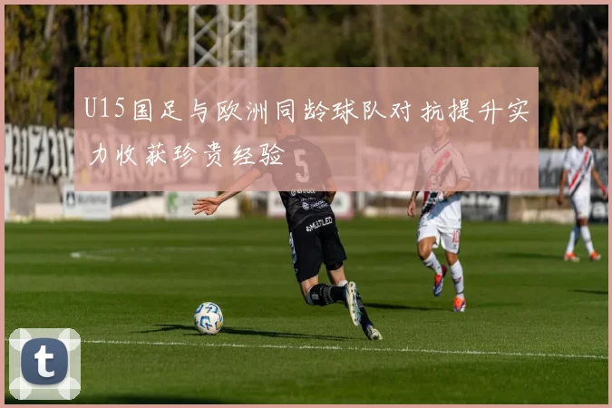U15国足与欧洲同龄球队对抗提升实力收获珍贵经验