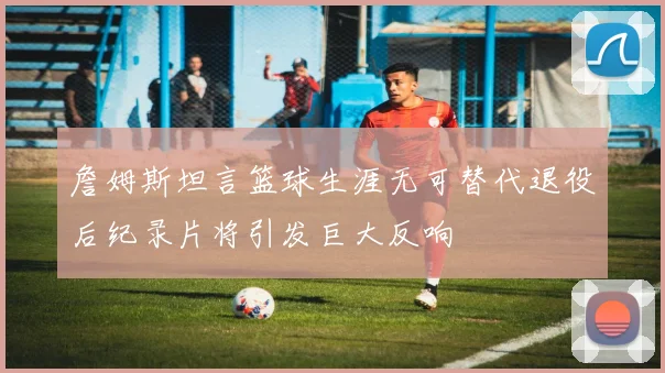 詹姆斯坦言篮球生涯无可替代退役后纪录片将引发巨大反响