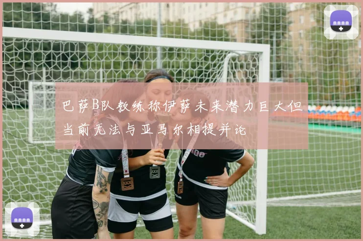 巴萨B队教练称伊萨未来潜力巨大但当前无法与亚马尔相提并论