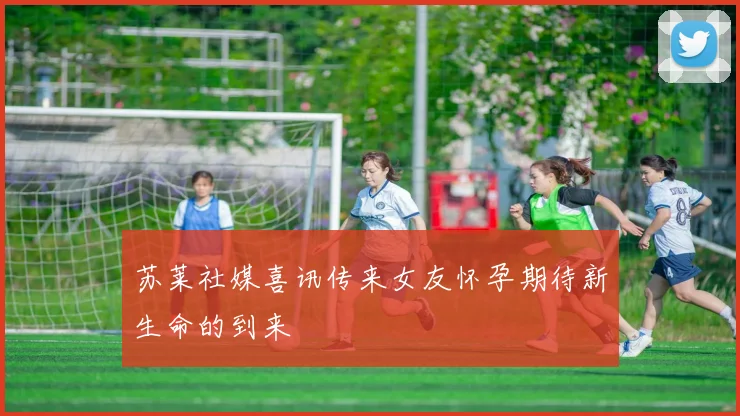 苏莱社媒喜讯传来女友怀孕期待新生命的到来