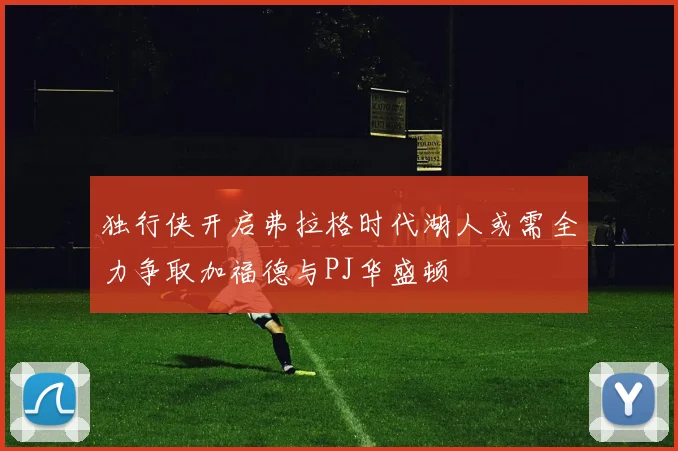 独行侠开启弗拉格时代湖人或需全力争取加福德与PJ华盛顿